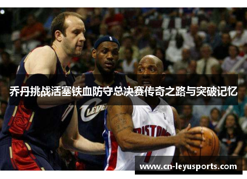 乔丹挑战活塞铁血防守总决赛传奇之路与突破记忆