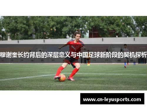 穆谢奎长约背后的深层意义与中国足球新阶段的契机探析