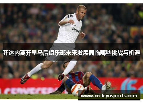 齐达内离开皇马后俱乐部未来发展面临哪些挑战与机遇