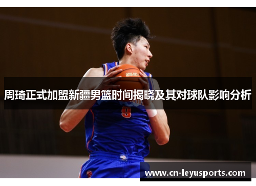 周琦正式加盟新疆男篮时间揭晓及其对球队影响分析