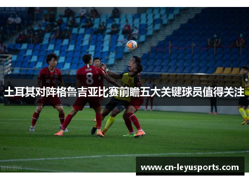 土耳其对阵格鲁吉亚比赛前瞻五大关键球员值得关注 土耳其对阵格鲁吉亚比赛前瞻五大关键球员值得关注